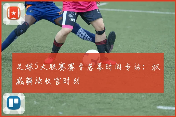 足球5大联赛赛季落幕时间专访：权威解读收官时刻