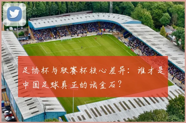 足协杯与联赛杯核心差异：谁才是中国足球真正的试金石？