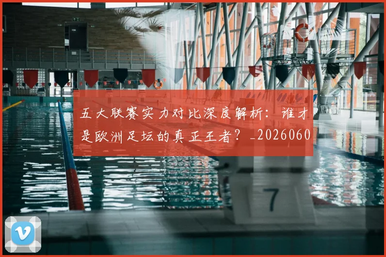 五大联赛实力对比深度解析:谁才是欧洲足坛的真正王者?_20260609201540