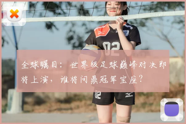 全球瞩目：世界级足球巅峰对决即将上演，谁将问鼎冠军宝座？