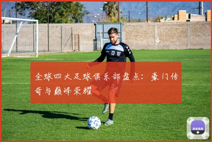 全球四大足球俱乐部盘点:豪门传奇与巅峰荣耀