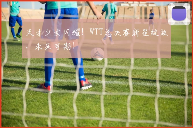 天才少女闪耀！WTT总决赛新星绽放，未来可期！
